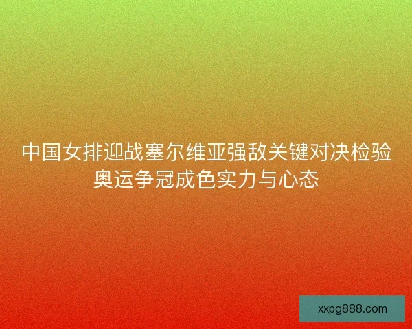 中国女排迎战塞尔维亚强敌关键对决检验奥运争冠成色实力与心态