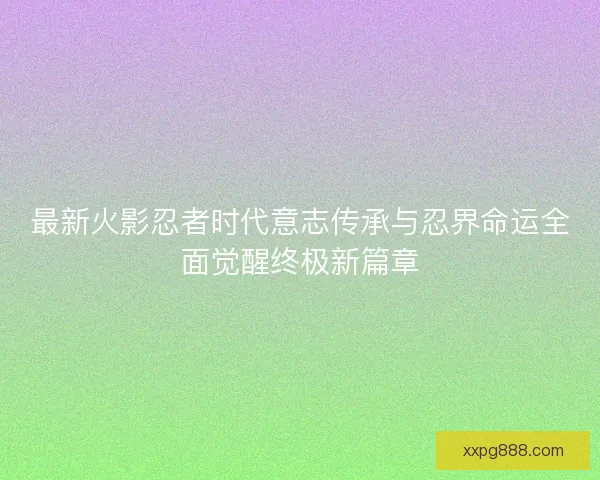 最新火影忍者时代意志传承与忍界命运全面觉醒终极新篇章