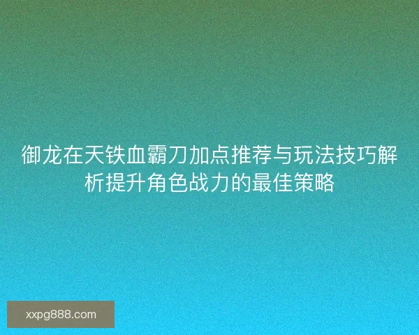 御龙在天铁血霸刀加点推荐与玩法技巧解析提升角色战力的最佳策略