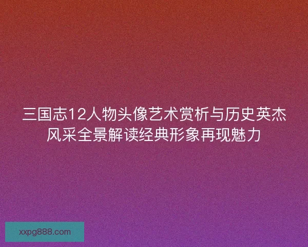 三国志12人物头像艺术赏析与历史英杰风采全景解读经典形象再现魅力