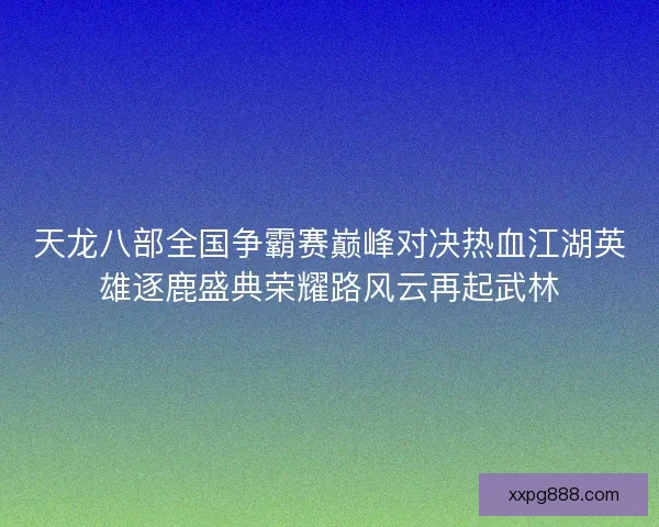 天龙八部全国争霸赛巅峰对决热血江湖英雄逐鹿盛典荣耀路风云再起武林