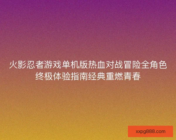 火影忍者游戏单机版热血对战冒险全角色终极体验指南经典重燃青春