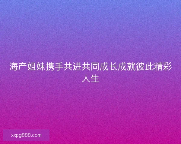 海产姐妹携手共进共同成长成就彼此精彩人生