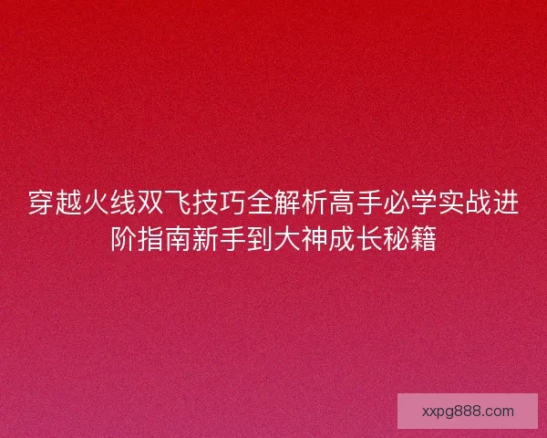 穿越火线双飞技巧全解析高手必学实战进阶指南新手到大神成长秘籍