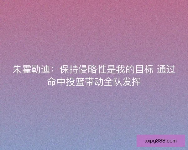 朱霍勒迪：保持侵略性是我的目标 通过命中投篮带动全队发挥