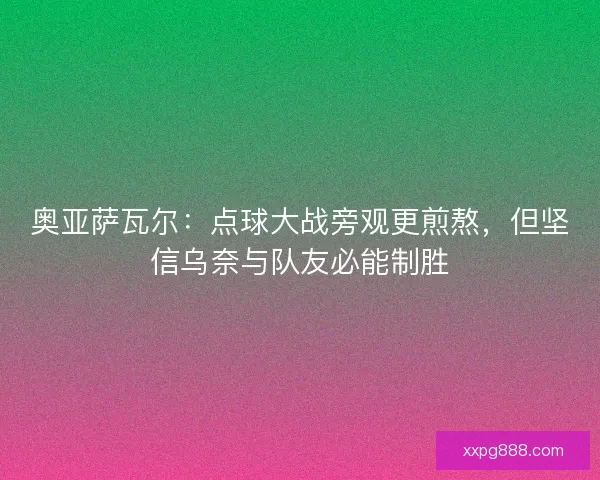 奥亚萨瓦尔：点球大战旁观更煎熬，但坚信乌奈与队友必能制胜