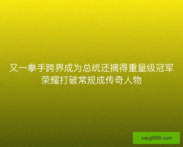 又一拳手跨界成为总统还摘得重量级冠军荣耀打破常规成传奇人物