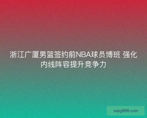 浙江广厦男篮签约前NBA球员博班 强化内线阵容提升竞争力