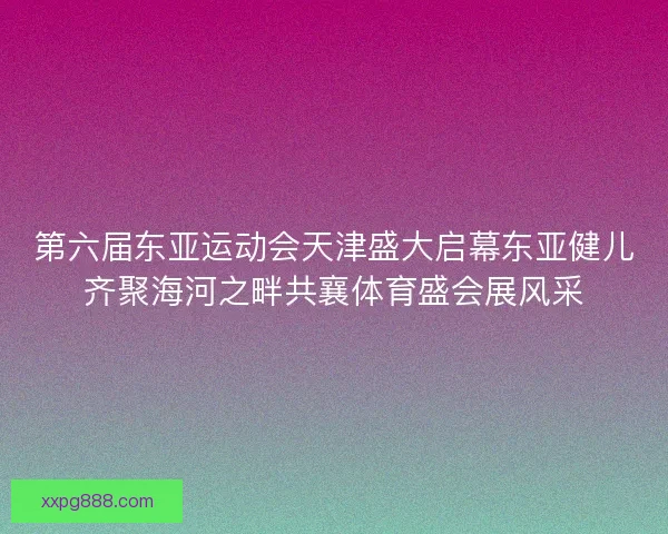 第六届东亚运动会天津盛大启幕东亚健儿齐聚海河之畔共襄体育盛会展风采