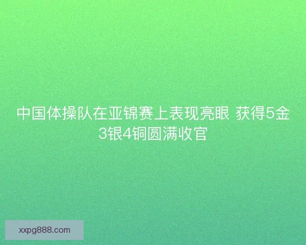 中国体操队在亚锦赛上表现亮眼 获得5金3银4铜圆满收官
