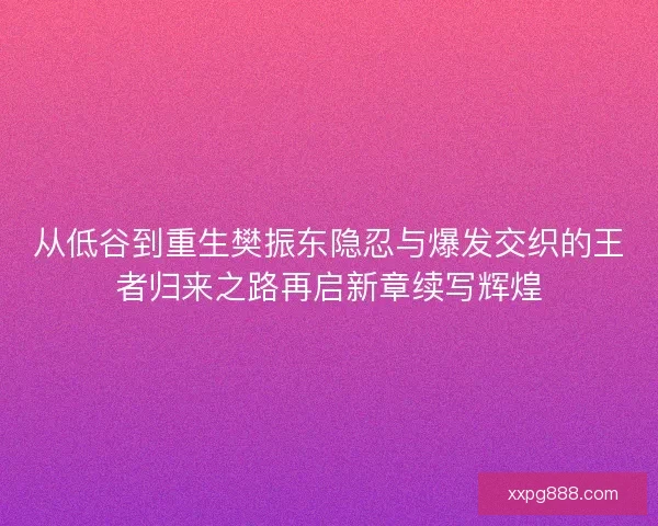 从低谷到重生樊振东隐忍与爆发交织的王者归来之路再启新章续写辉煌