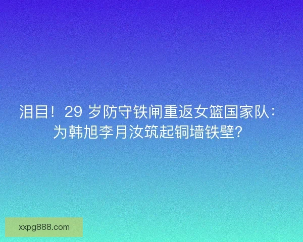 泪目！29 岁防守铁闸重返女篮国家队：为韩旭李月汝筑起铜墙铁壁？