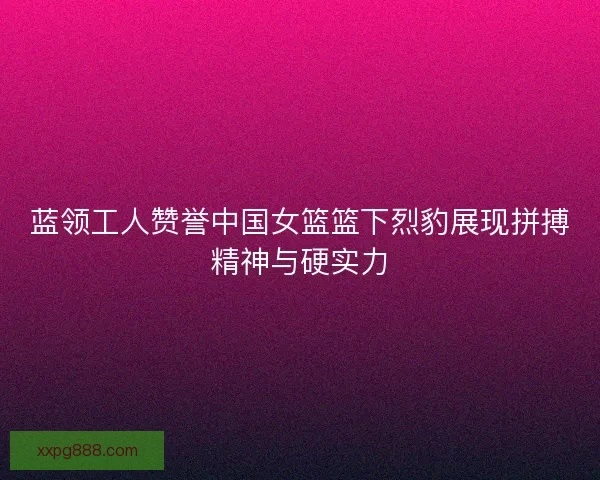 蓝领工人赞誉中国女篮篮下烈豹展现拼搏精神与硬实力