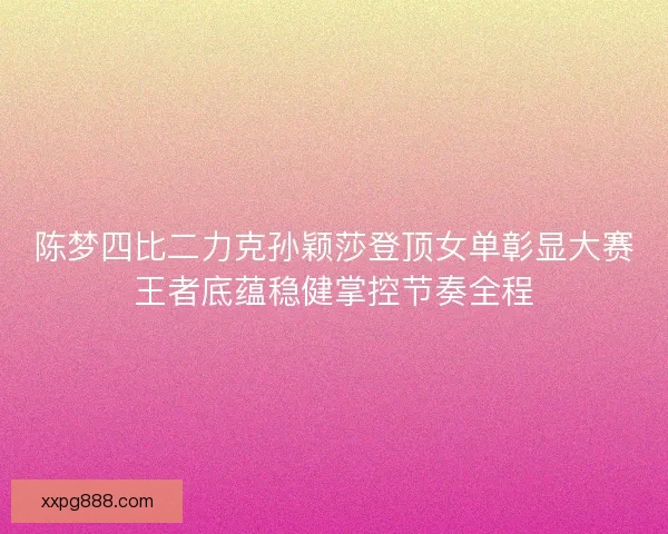 陈梦四比二力克孙颖莎登顶女单彰显大赛王者底蕴稳健掌控节奏全程
