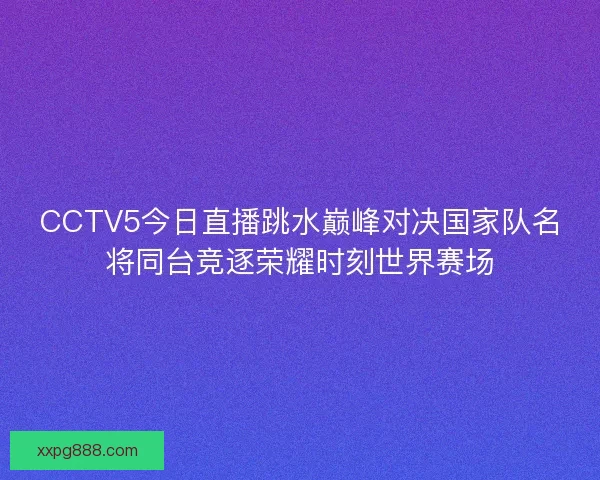 CCTV5今日直播跳水巅峰对决国家队名将同台竞逐荣耀时刻世界赛场