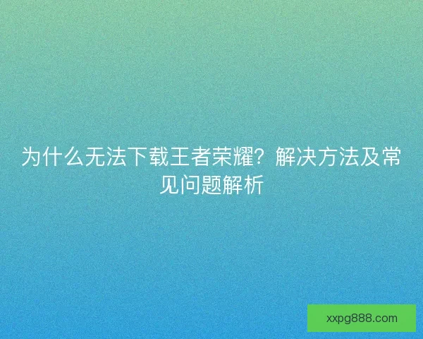 为什么无法下载王者荣耀？解决方法及常见问题解析