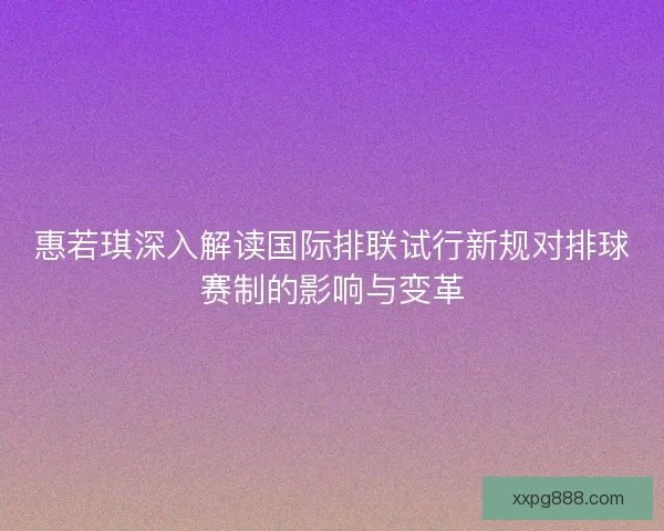 惠若琪深入解读国际排联试行新规对排球赛制的影响与变革