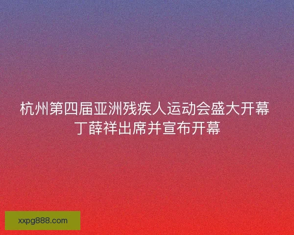 杭州第四届亚洲残疾人运动会盛大开幕 丁薛祥出席并宣布开幕