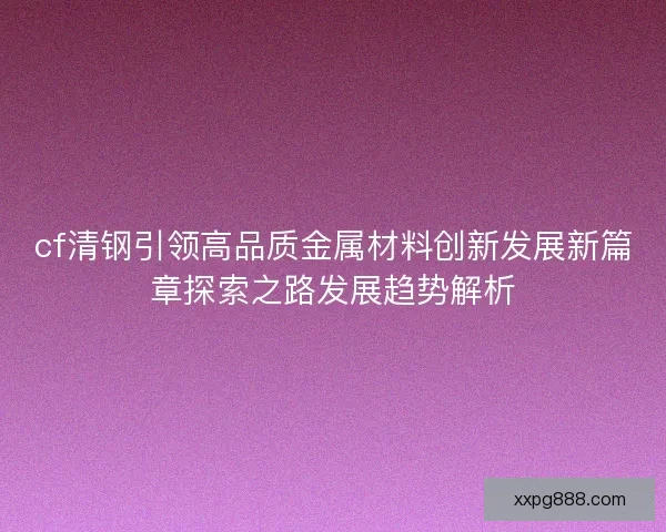 cf清钢引领高品质金属材料创新发展新篇章探索之路发展趋势解析