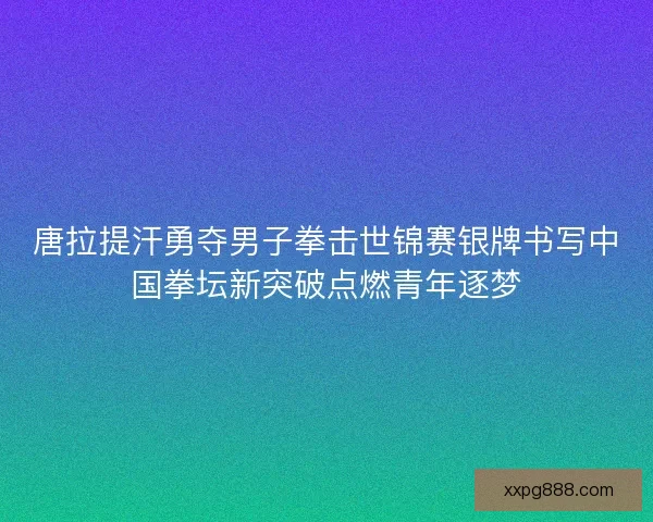唐拉提汗勇夺男子拳击世锦赛银牌书写中国拳坛新突破点燃青年逐梦