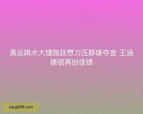 奥运跳水大捷施廷懋力压群雄夺金 王涵摘银再创佳绩