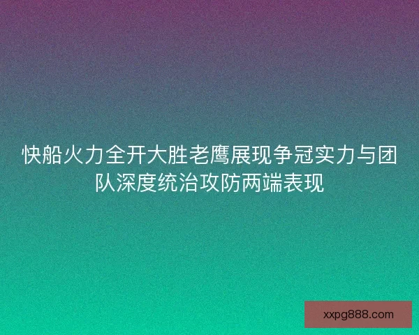快船火力全开大胜老鹰展现争冠实力与团队深度统治攻防两端表现