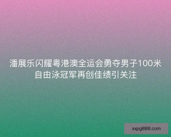 潘展乐闪耀粤港澳全运会勇夺男子100米自由泳冠军再创佳绩引关注