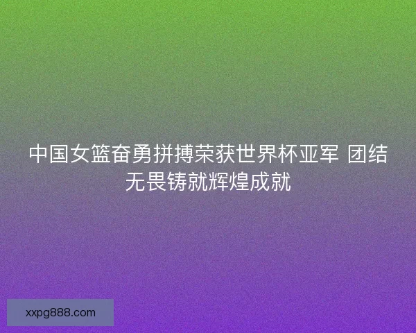 中国女篮奋勇拼搏荣获世界杯亚军 团结无畏铸就辉煌成就