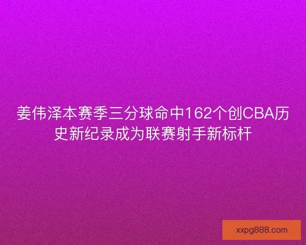 姜伟泽本赛季三分球命中162个创CBA历史新纪录成为联赛射手新标杆