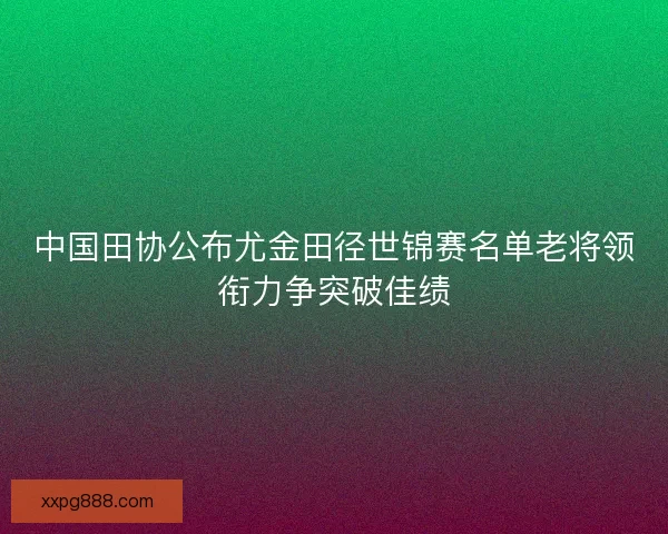 中国田协公布尤金田径世锦赛名单老将领衔力争突破佳绩