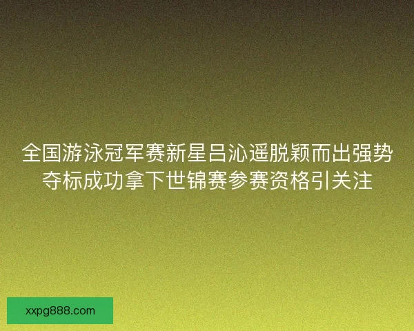 全国游泳冠军赛新星吕沁遥脱颖而出强势夺标成功拿下世锦赛参赛资格引关注