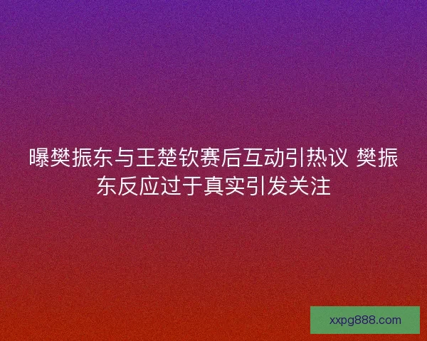 曝樊振东与王楚钦赛后互动引热议 樊振东反应过于真实引发关注