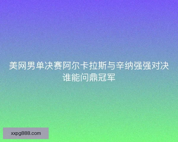美网男单决赛阿尔卡拉斯与辛纳强强对决谁能问鼎冠军