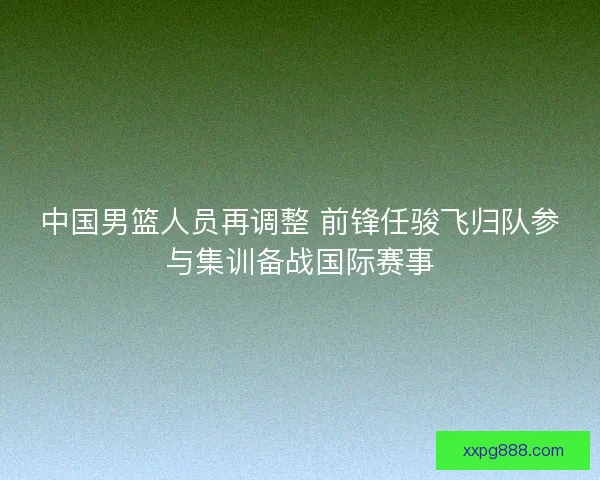 中国男篮人员再调整 前锋任骏飞归队参与集训备战国际赛事