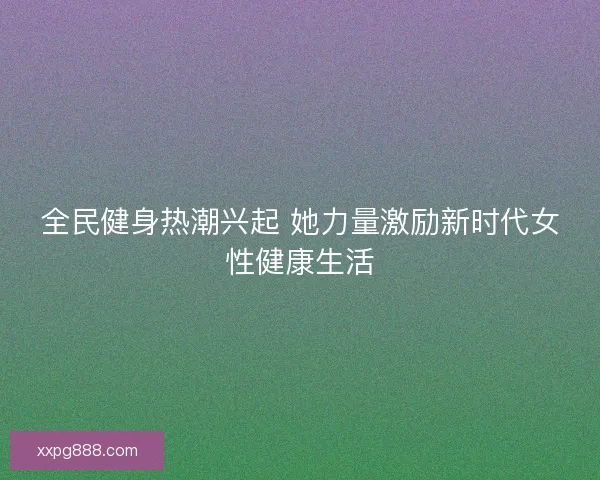 全民健身热潮兴起 她力量激励新时代女性健康生活