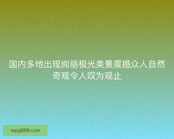 国内多地出现绚丽极光美景震撼众人自然奇观令人叹为观止
