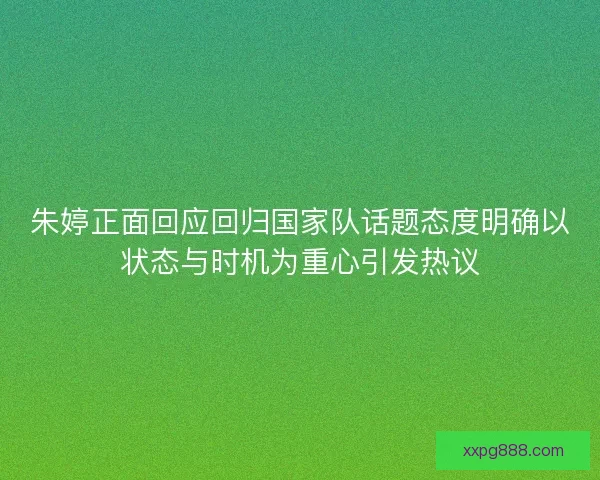 朱婷正面回应回归国家队话题态度明确以状态与时机为重心引发热议