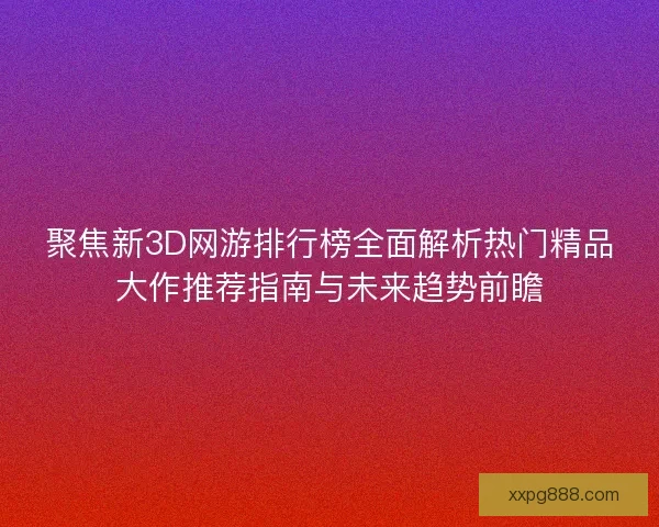 聚焦新3D网游排行榜全面解析热门精品大作推荐指南与未来趋势前瞻