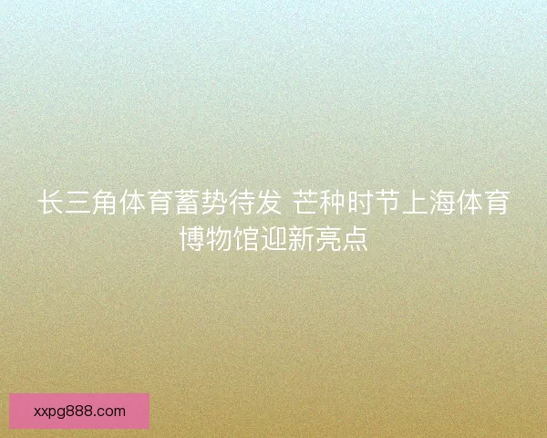 长三角体育蓄势待发 芒种时节上海体育博物馆迎新亮点