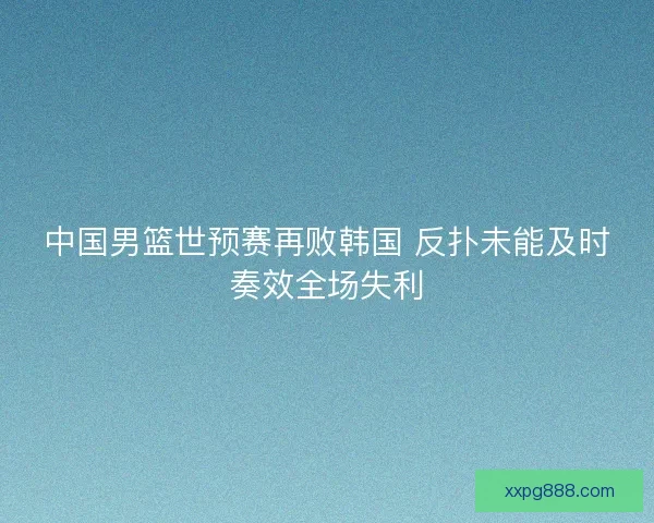 中国男篮世预赛再败韩国 反扑未能及时奏效全场失利