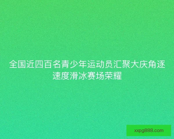 全国近四百名青少年运动员汇聚大庆角逐速度滑冰赛场荣耀