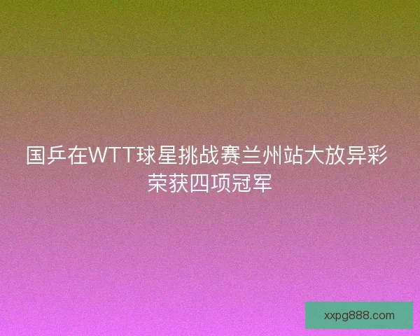 国乒在WTT球星挑战赛兰州站大放异彩 荣获四项冠军