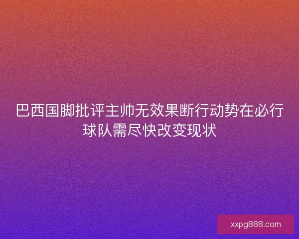 巴西国脚批评主帅无效果断行动势在必行球队需尽快改变现状
