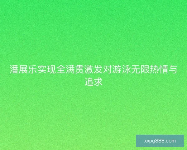 潘展乐实现全满贯激发对游泳无限热情与追求
