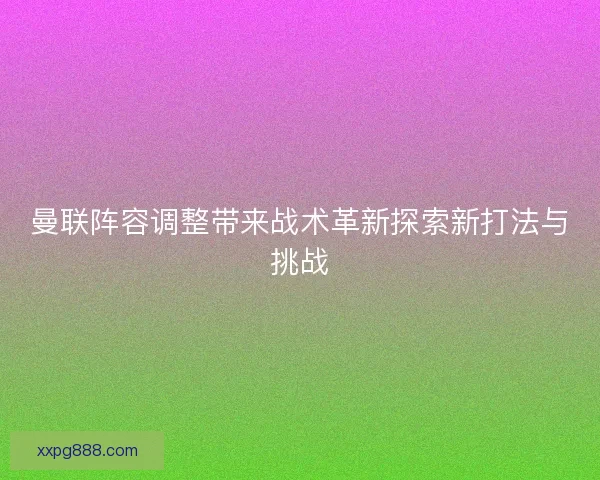 曼联阵容调整带来战术革新探索新打法与挑战