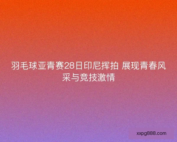 羽毛球亚青赛28日印尼挥拍 展现青春风采与竞技激情
