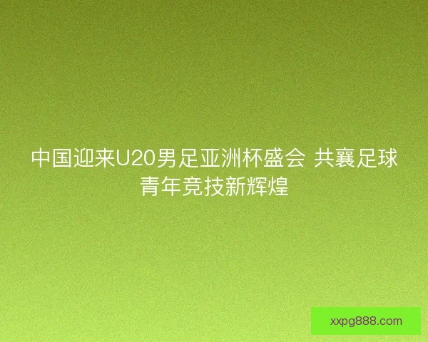 中国迎来U20男足亚洲杯盛会 共襄足球青年竞技新辉煌 中国迎来U20男足亚洲杯盛会 共襄足球青年竞技新辉煌