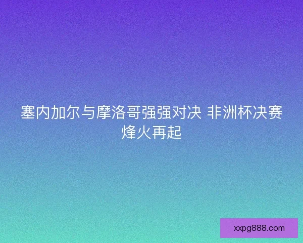 塞内加尔与摩洛哥强强对决 非洲杯决赛烽火再起