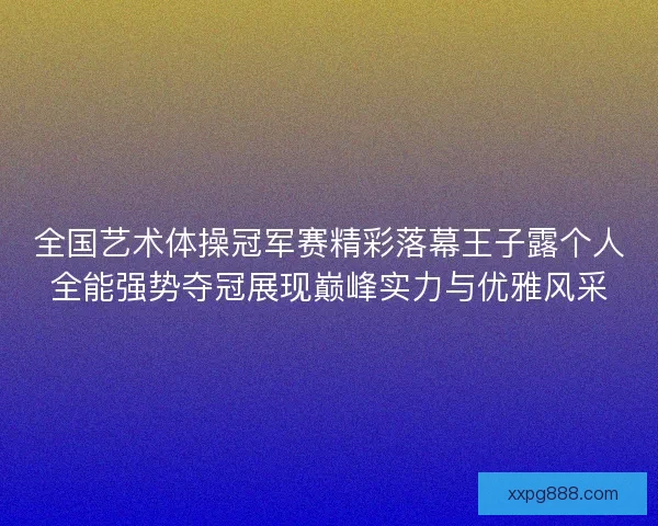 全国艺术体操冠军赛精彩落幕王子露个人全能强势夺冠展现巅峰实力与优雅风采